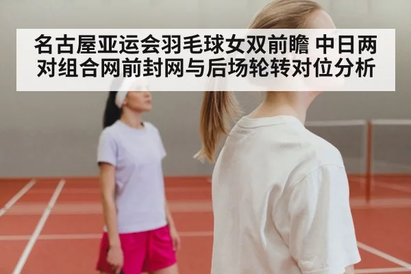 名古屋亚运会羽毛球女双前瞻 中日两对组合网前封网与后场轮转对位分析