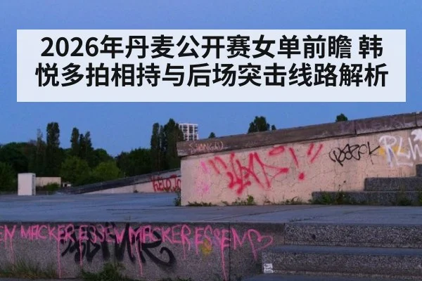 2026年丹麦公开赛女单前瞻 韩悦多拍相持与后场突击线路解析