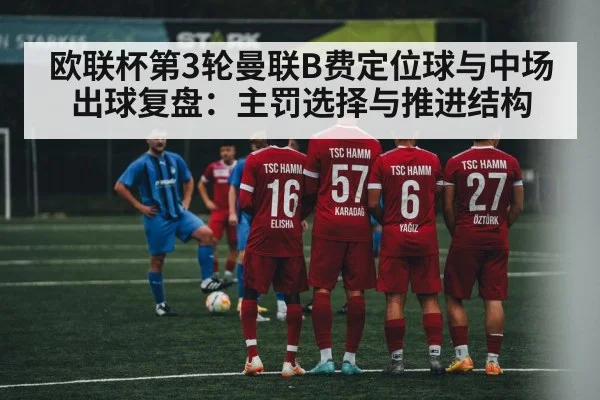 欧联杯第3轮曼联B费定位球与中场出球复盘：主罚选择与推进结构